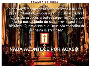 Ao chegar à mesma casa onde deixara a mulher,Ao chegar à mesma casa onde deixara a mulher,
três dias antes, ajudou o velho a subir os trêstrês dias antes, ajudou o velho a subir os três
lances de escadas e bateu na porta. Creio quelances de escadas e bateu na porta. Creio que
não há necessidade de se contar o resto danão há necessidade de se contar o resto da
história. Quem disse que Deus não trabalha dehistória. Quem disse que Deus não trabalha de
maneira misteriosa?maneira misteriosa?
NADA ACONTECE POR ACASO!NADA ACONTECE POR ACASO!
 