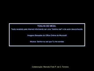 TOALHA DE MESA.
Texto recebido pela Internet informando ser uma “história real” e de autor desconhecido
Imagens Baixadas do Office Online da Microsoft
Musica: Senhor eu sei que Tu me sondas
TOALHA DE MESA.
Texto recebido pela Internet informando ser uma “história real” e de autor desconhecido
Imagens Baixadas do Office Online da Microsoft
Musica: Senhor eu sei que Tu me sondas
Colaboração: Marcelo Fiolo P. de C. Ferreira
 