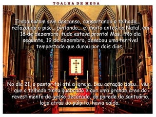 Trabalharam sem descanso, consertando o telhado...Trabalharam sem descanso, consertando o telhado...
refazendo o piso... pintando... e, muito antes do Natal, emrefazendo o piso... pintando... e, muito antes do Natal, em
18 de dezembro, tudo estava pronto! Mas... No dia18 de dezembro, tudo estava pronto! Mas... No dia
seguinte, 19 de dezembro, desabou uma terrívelseguinte, 19 de dezembro, desabou uma terrível
tempestade que durou por dois dias.tempestade que durou por dois dias.
No dia 21, o pastor foi até a igreja. Seu coração doeu... viuNo dia 21, o pastor foi até a igreja. Seu coração doeu... viu
que o telhado tinha quebrado e que uma grande área doque o telhado tinha quebrado e que uma grande área do
revestimento de gesso decorado, da parede do santuário,revestimento de gesso decorado, da parede do santuário,
logo atrás do púlpito, havia caído.logo atrás do púlpito, havia caído.
 