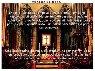 O pastor, enquanto limpava o chão, pensava em comoO pastor, enquanto limpava o chão, pensava em como
resolver a situação. No caminho de casa, pensando emresolver a situação. No caminho de casa, pensando em
adiar o culto de Natal, observava as vitrines, enfeitadasadiar o culto de Natal, observava as vitrines, enfeitadas
para a época, quando notou um bazar beneficente e paroupara a época, quando notou um bazar beneficente e parou
por instantes.por instantes.
Uma linda toalha de mesa, de crochet, na cor marfim, comUma linda toalha de mesa, de crochet, na cor marfim, com
um crucifixo delicadamente bordado no centro chamou-um crucifixo delicadamente bordado no centro chamou-
lhe a atenção. Era do tamanho exato para cobrir olhe a atenção. Era do tamanho exato para cobrir o
estrago atrás do púlpito.estrago atrás do púlpito.
 