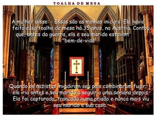 A mulher disse: - Essas são as minhas iniciais. Ela haviaA mulher disse: - Essas são as minhas iniciais. Ela havia
feito essa toalha de mesa há 35 anos, na Áustria. Contoufeito essa toalha de mesa há 35 anos, na Áustria. Contou
que, antes da guerra, ela e seu marido estavamque, antes da guerra, ela e seu marido estavam
"bem-de-vida"."bem-de-vida".
Quando os nazistas invadiram seu país combinaram fugir;Quando os nazistas invadiram seu país combinaram fugir;
ela iria antes e seu marido a seguiria uma semana depois.ela iria antes e seu marido a seguiria uma semana depois.
Ela foi capturada, trancada numa prisão e nunca mais viuEla foi capturada, trancada numa prisão e nunca mais viu
seu marido e sua casa.seu marido e sua casa.
 