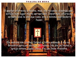 O pastor ofereceu a toalha, mas, ela recusou, dizendo queO pastor ofereceu a toalha, mas, ela recusou, dizendo que
estava num lugar muito apropriado. Insistindo, ofereceu-estava num lugar muito apropriado. Insistindo, ofereceu-
se para levá-la até sua casa; era o mínimo que poderiase para levá-la até sua casa; era o mínimo que poderia
fazer.fazer.
Ela morava em Staten Island e tinha passado o dia noEla morava em Staten Island e tinha passado o dia no
Brooklin para um serviço de faxina. No dia de Natal aBrooklin para um serviço de faxina. No dia de Natal a
igreja estava quase cheia. Foi um lindo trabalho.igreja estava quase cheia. Foi um lindo trabalho.
 