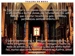 Ao final, o pastor e sua esposa cumprimentaram os fiéis umAo final, o pastor e sua esposa cumprimentaram os fiéis um
a um à porta e muitos diziam que retornariam. Um velhoa um à porta e muitos diziam que retornariam. Um velho
homem, que o pastor reconheceu pela vizinhança,homem, que o pastor reconheceu pela vizinhança,
permaneceu sentado, atônito.permaneceu sentado, atônito.
O pastor aproximou-se e, antes que dissesse palavra, oO pastor aproximou-se e, antes que dissesse palavra, o
velho perguntou: Onde o senhor conseguiu a toalha develho perguntou: Onde o senhor conseguiu a toalha de
mesa da parede? Ela é idêntica à uma que minha mulhermesa da parede? Ela é idêntica à uma que minha mulher
fez, muitos anos atrás, quando vivíamos na Áustria, antesfez, muitos anos atrás, quando vivíamos na Áustria, antes
da guerra.da guerra.
 