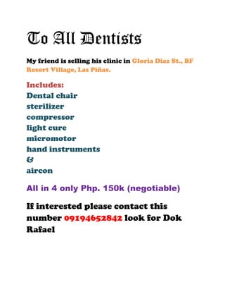 To All Dentists <br />My friend is selling his clinic in Gloria Diaz St., BF Resort Village, Las Piñas. <br />Includes:<br />Dental chair<br />sterilizer<br />compressor<br />light cure<br />micromotor<br />hand instruments <br />&<br />aircon<br />All in 4 only Php. 150k (negotiable)<br />If interested please contact this number 09194652842 look for Dok Rafael<br />
