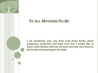 To All Mothers-To-Be I am absolutely sure, you have read many books about pregnancy, maternity and baby care, but I would like to share some details with you, because you may miss them in the hassle of preparing for the baby. 