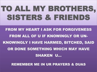 TO ALL MY BROTHERS,
SISTERS & FRIENDS
FROM MY HEART I ASK FOR FORGIVENESS
FROM ALL OF U IF KNOWINGLY OR UNKNOWINGLY I HAVE HARMED, BITCHED, SAID

OR DONE SOMETHING WHICH MAY HAVE
SHAKEN U...
REMEMBER ME IN UR PRAYERS & DUAS

 
