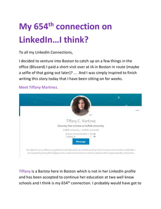 My 654th connection on
LinkedIn…I think?
To all my LinkedIn Connections,
I decided to venture into Boston to catch up on a few things in the
office (Blizzard) I paid a short visit over at IA in Boston in route (maybe
a selfie of that going out later)? ... And I was simply inspired to finish
writing this story today that I have been sitting on for weeks.
Meet Tiffany Martinez.
Tiffany is a Barista here in Boston which is not in her LinkedIn profile
and has been accepted to continue her education at two well know
schools and I think is my 654th connection. I probably would have got to
 