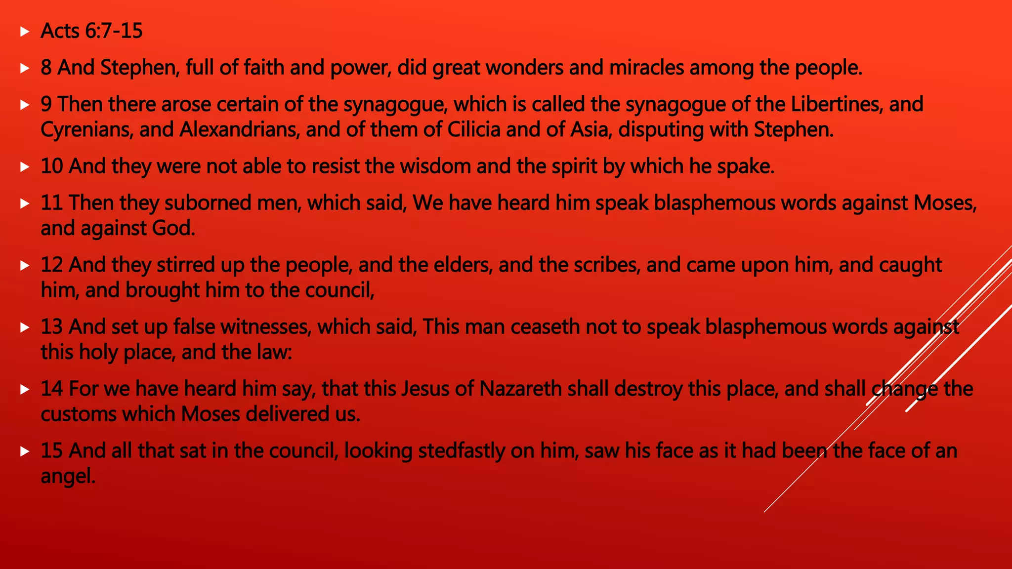  Acts 6:7-15
 8 And Stephen, full of faith and power, did great wonders and miracles among the people.
 9 Then there arose certain of the synagogue, which is called the synagogue of the Libertines, and
Cyrenians, and Alexandrians, and of them of Cilicia and of Asia, disputing with Stephen.
 10 And they were not able to resist the wisdom and the spirit by which he spake.
 11 Then they suborned men, which said, We have heard him speak blasphemous words against Moses,
and against God.
 12 And they stirred up the people, and the elders, and the scribes, and came upon him, and caught
him, and brought him to the council,
 13 And set up false witnesses, which said, This man ceaseth not to speak blasphemous words against
this holy place, and the law:
 14 For we have heard him say, that this Jesus of Nazareth shall destroy this place, and shall change the
customs which Moses delivered us.
 15 And all that sat in the council, looking stedfastly on him, saw his face as it had been the face of an
angel.
 
