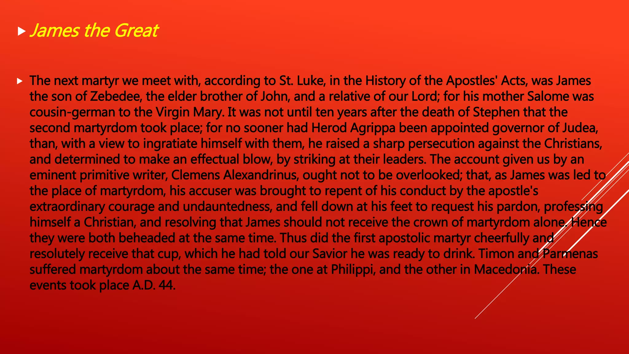 James the Great
 The next martyr we meet with, according to St. Luke, in the History of the Apostles' Acts, was James
the son of Zebedee, the elder brother of John, and a relative of our Lord; for his mother Salome was
cousin-german to the Virgin Mary. It was not until ten years after the death of Stephen that the
second martyrdom took place; for no sooner had Herod Agrippa been appointed governor of Judea,
than, with a view to ingratiate himself with them, he raised a sharp persecution against the Christians,
and determined to make an effectual blow, by striking at their leaders. The account given us by an
eminent primitive writer, Clemens Alexandrinus, ought not to be overlooked; that, as James was led to
the place of martyrdom, his accuser was brought to repent of his conduct by the apostle's
extraordinary courage and undauntedness, and fell down at his feet to request his pardon, professing
himself a Christian, and resolving that James should not receive the crown of martyrdom alone. Hence
they were both beheaded at the same time. Thus did the first apostolic martyr cheerfully and
resolutely receive that cup, which he had told our Savior he was ready to drink. Timon and Parmenas
suffered martyrdom about the same time; the one at Philippi, and the other in Macedonia. These
events took place A.D. 44.
 