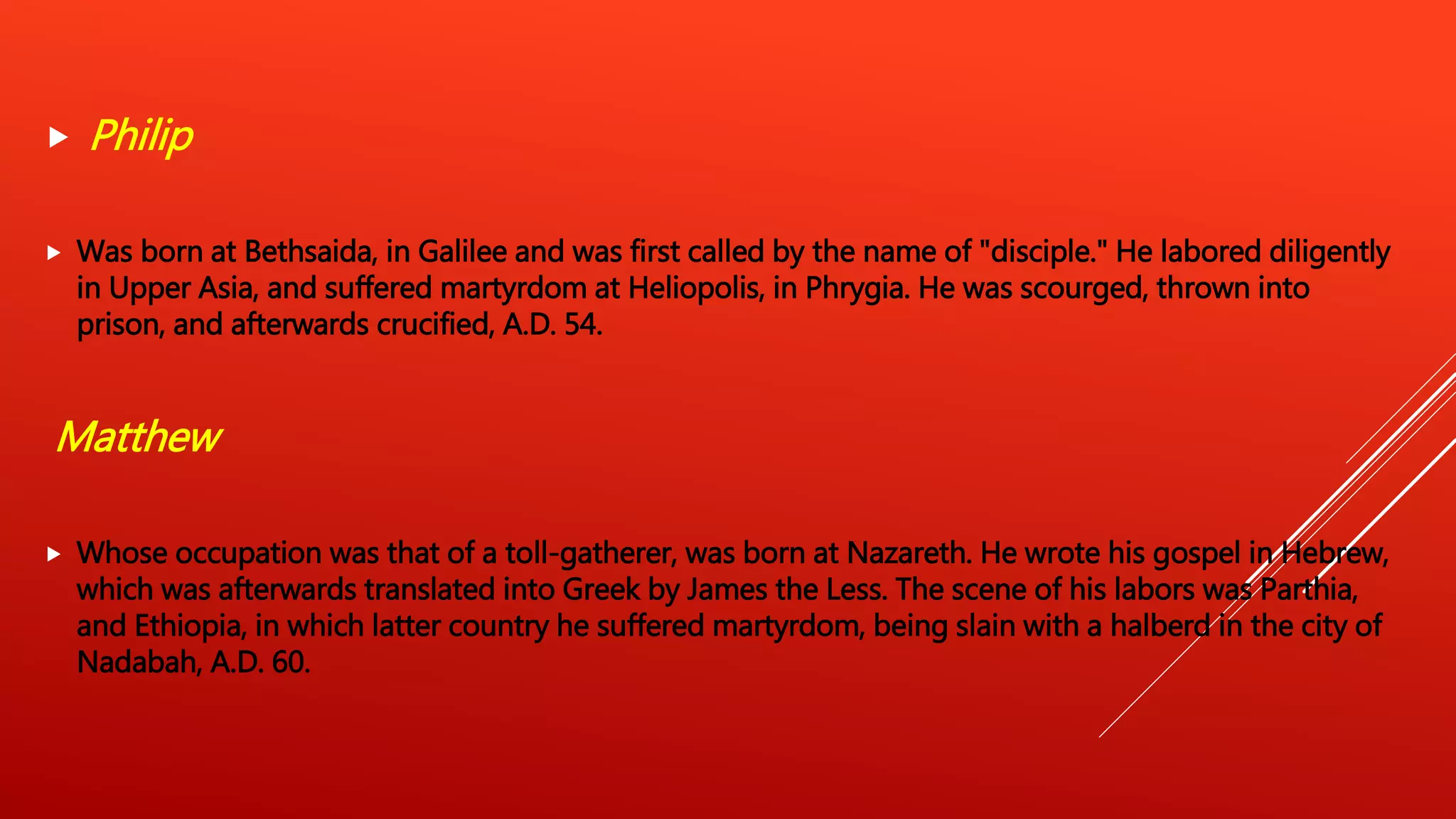  Philip
 Was born at Bethsaida, in Galilee and was first called by the name of "disciple." He labored diligently
in Upper Asia, and suffered martyrdom at Heliopolis, in Phrygia. He was scourged, thrown into
prison, and afterwards crucified, A.D. 54.
Matthew
 Whose occupation was that of a toll-gatherer, was born at Nazareth. He wrote his gospel in Hebrew,
which was afterwards translated into Greek by James the Less. The scene of his labors was Parthia,
and Ethiopia, in which latter country he suffered martyrdom, being slain with a halberd in the city of
Nadabah, A.D. 60.
 