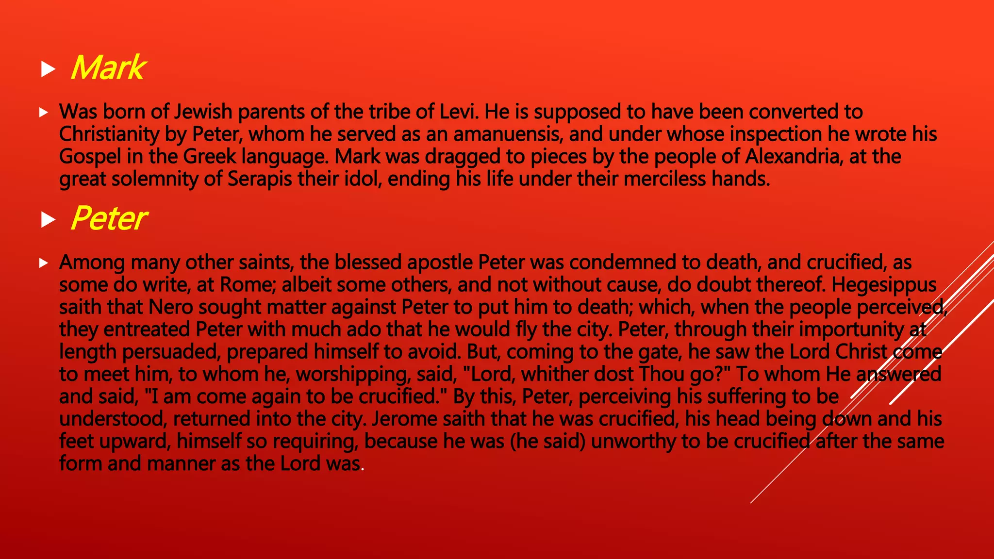  Mark
 Was born of Jewish parents of the tribe of Levi. He is supposed to have been converted to
Christianity by Peter, whom he served as an amanuensis, and under whose inspection he wrote his
Gospel in the Greek language. Mark was dragged to pieces by the people of Alexandria, at the
great solemnity of Serapis their idol, ending his life under their merciless hands.
 Peter
 Among many other saints, the blessed apostle Peter was condemned to death, and crucified, as
some do write, at Rome; albeit some others, and not without cause, do doubt thereof. Hegesippus
saith that Nero sought matter against Peter to put him to death; which, when the people perceived,
they entreated Peter with much ado that he would fly the city. Peter, through their importunity at
length persuaded, prepared himself to avoid. But, coming to the gate, he saw the Lord Christ come
to meet him, to whom he, worshipping, said, "Lord, whither dost Thou go?" To whom He answered
and said, "I am come again to be crucified." By this, Peter, perceiving his suffering to be
understood, returned into the city. Jerome saith that he was crucified, his head being down and his
feet upward, himself so requiring, because he was (he said) unworthy to be crucified after the same
form and manner as the Lord was.
 