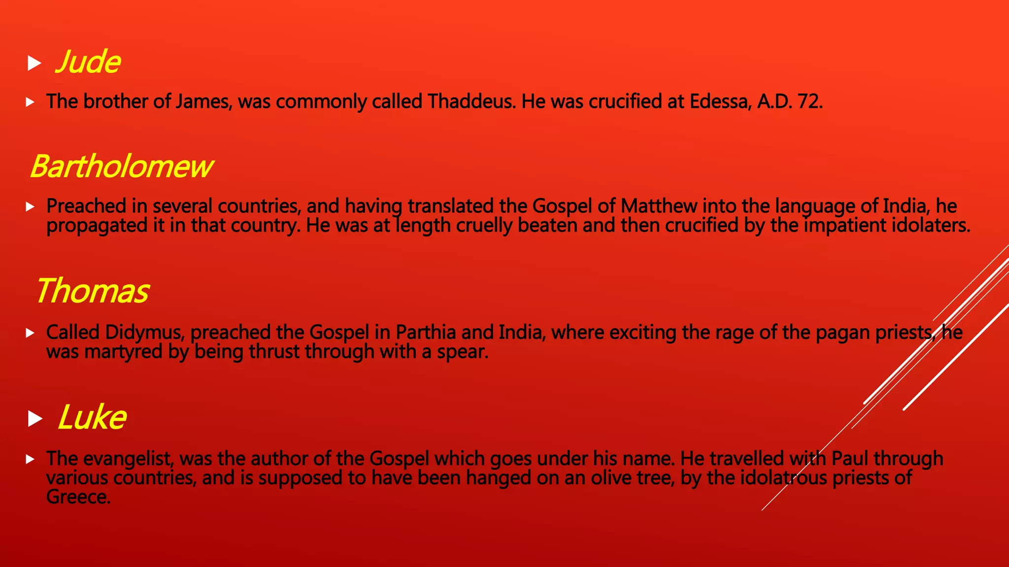  Jude
 The brother of James, was commonly called Thaddeus. He was crucified at Edessa, A.D. 72.
Bartholomew
 Preached in several countries, and having translated the Gospel of Matthew into the language of India, he
propagated it in that country. He was at length cruelly beaten and then crucified by the impatient idolaters.
Thomas
 Called Didymus, preached the Gospel in Parthia and India, where exciting the rage of the pagan priests, he
was martyred by being thrust through with a spear.
 Luke
 The evangelist, was the author of the Gospel which goes under his name. He travelled with Paul through
various countries, and is supposed to have been hanged on an olive tree, by the idolatrous priests of
Greece.
 