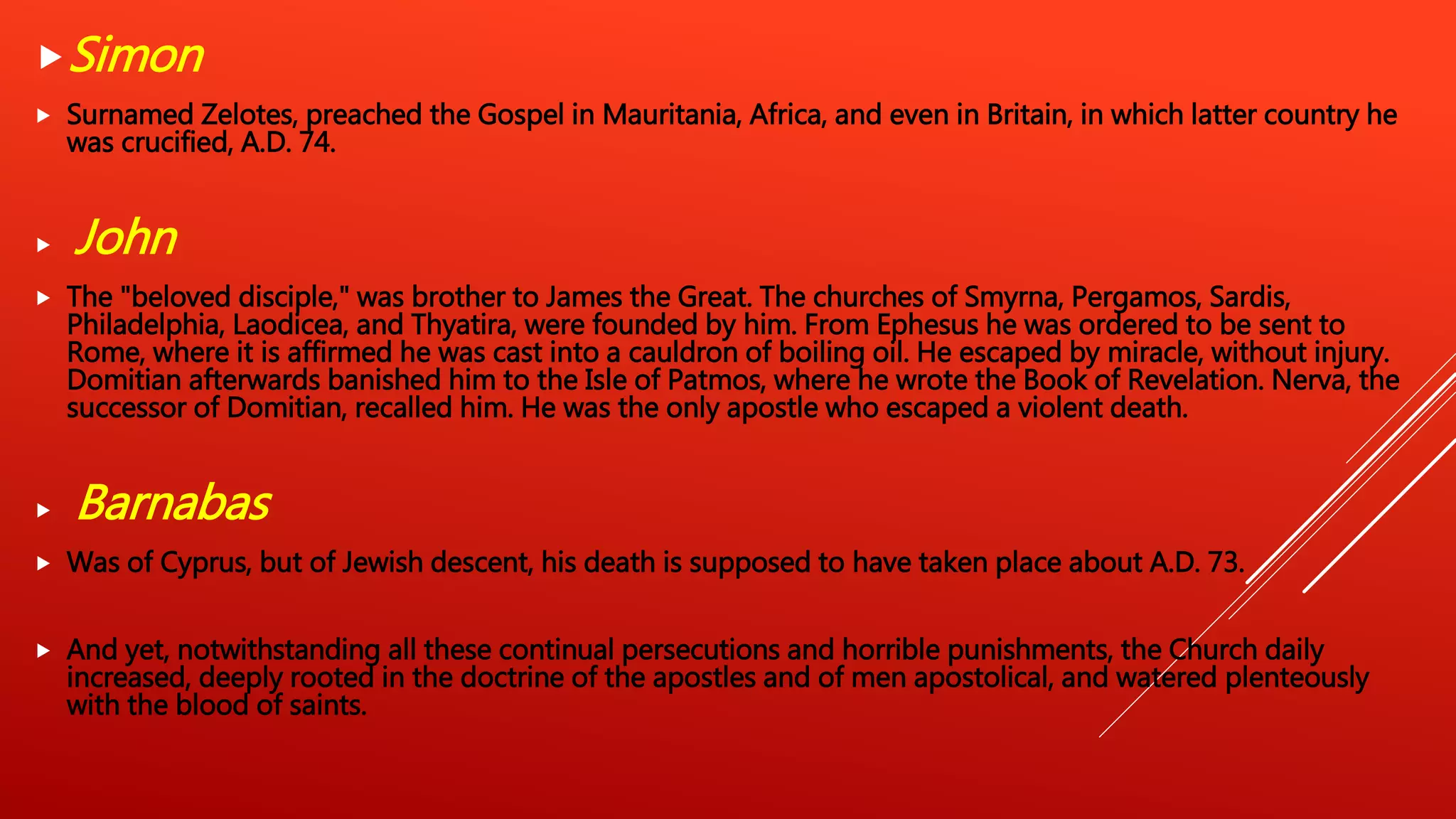 Simon
 Surnamed Zelotes, preached the Gospel in Mauritania, Africa, and even in Britain, in which latter country he
was crucified, A.D. 74.
 John
 The "beloved disciple," was brother to James the Great. The churches of Smyrna, Pergamos, Sardis,
Philadelphia, Laodicea, and Thyatira, were founded by him. From Ephesus he was ordered to be sent to
Rome, where it is affirmed he was cast into a cauldron of boiling oil. He escaped by miracle, without injury.
Domitian afterwards banished him to the Isle of Patmos, where he wrote the Book of Revelation. Nerva, the
successor of Domitian, recalled him. He was the only apostle who escaped a violent death.
 Barnabas
 Was of Cyprus, but of Jewish descent, his death is supposed to have taken place about A.D. 73.
 And yet, notwithstanding all these continual persecutions and horrible punishments, the Church daily
increased, deeply rooted in the doctrine of the apostles and of men apostolical, and watered plenteously
with the blood of saints.
 