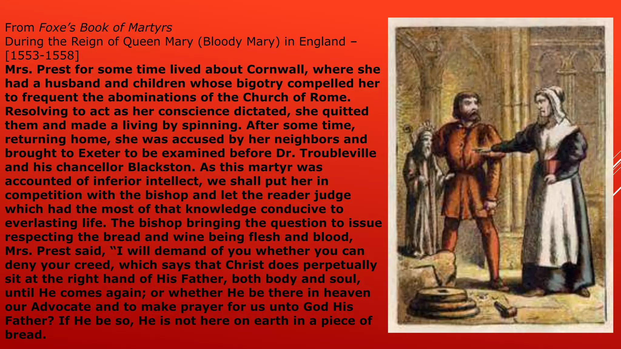 From Foxe’s Book of Martyrs
During the Reign of Queen Mary (Bloody Mary) in England –
[1553-1558]
Mrs. Prest for some time lived about Cornwall, where she
had a husband and children whose bigotry compelled her
to frequent the abominations of the Church of Rome.
Resolving to act as her conscience dictated, she quitted
them and made a living by spinning. After some time,
returning home, she was accused by her neighbors and
brought to Exeter to be examined before Dr. Troubleville
and his chancellor Blackston. As this martyr was
accounted of inferior intellect, we shall put her in
competition with the bishop and let the reader judge
which had the most of that knowledge conducive to
everlasting life. The bishop bringing the question to issue
respecting the bread and wine being flesh and blood,
Mrs. Prest said, “I will demand of you whether you can
deny your creed, which says that Christ does perpetually
sit at the right hand of His Father, both body and soul,
until He comes again; or whether He be there in heaven
our Advocate and to make prayer for us unto God His
Father? If He be so, He is not here on earth in a piece of
bread.
 