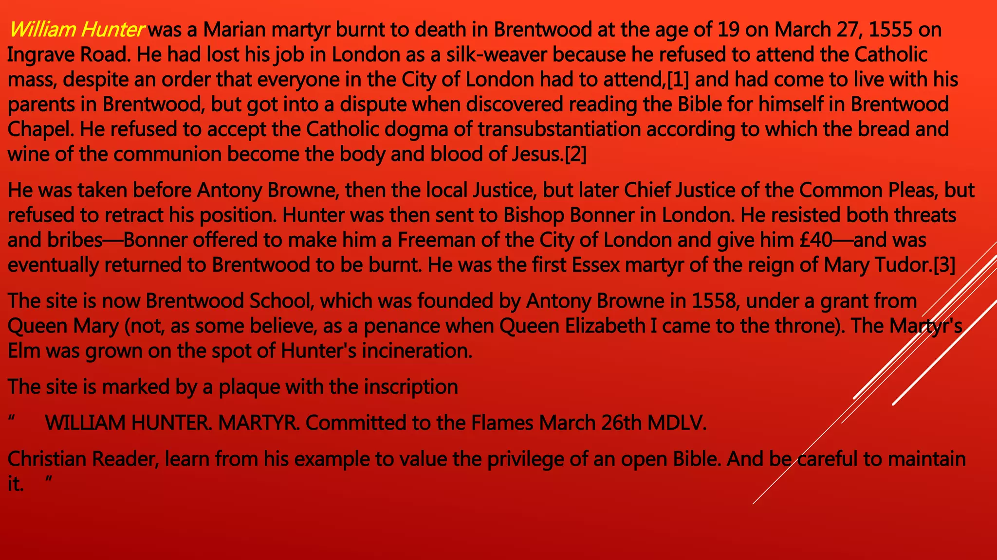 William Hunter was a Marian martyr burnt to death in Brentwood at the age of 19 on March 27, 1555 on
Ingrave Road. He had lost his job in London as a silk-weaver because he refused to attend the Catholic
mass, despite an order that everyone in the City of London had to attend,[1] and had come to live with his
parents in Brentwood, but got into a dispute when discovered reading the Bible for himself in Brentwood
Chapel. He refused to accept the Catholic dogma of transubstantiation according to which the bread and
wine of the communion become the body and blood of Jesus.[2]
He was taken before Antony Browne, then the local Justice, but later Chief Justice of the Common Pleas, but
refused to retract his position. Hunter was then sent to Bishop Bonner in London. He resisted both threats
and bribes—Bonner offered to make him a Freeman of the City of London and give him £40—and was
eventually returned to Brentwood to be burnt. He was the first Essex martyr of the reign of Mary Tudor.[3]
The site is now Brentwood School, which was founded by Antony Browne in 1558, under a grant from
Queen Mary (not, as some believe, as a penance when Queen Elizabeth I came to the throne). The Martyr's
Elm was grown on the spot of Hunter's incineration.
The site is marked by a plaque with the inscription
“ WILLIAM HUNTER. MARTYR. Committed to the Flames March 26th MDLV.
Christian Reader, learn from his example to value the privilege of an open Bible. And be careful to maintain
it. ”
 