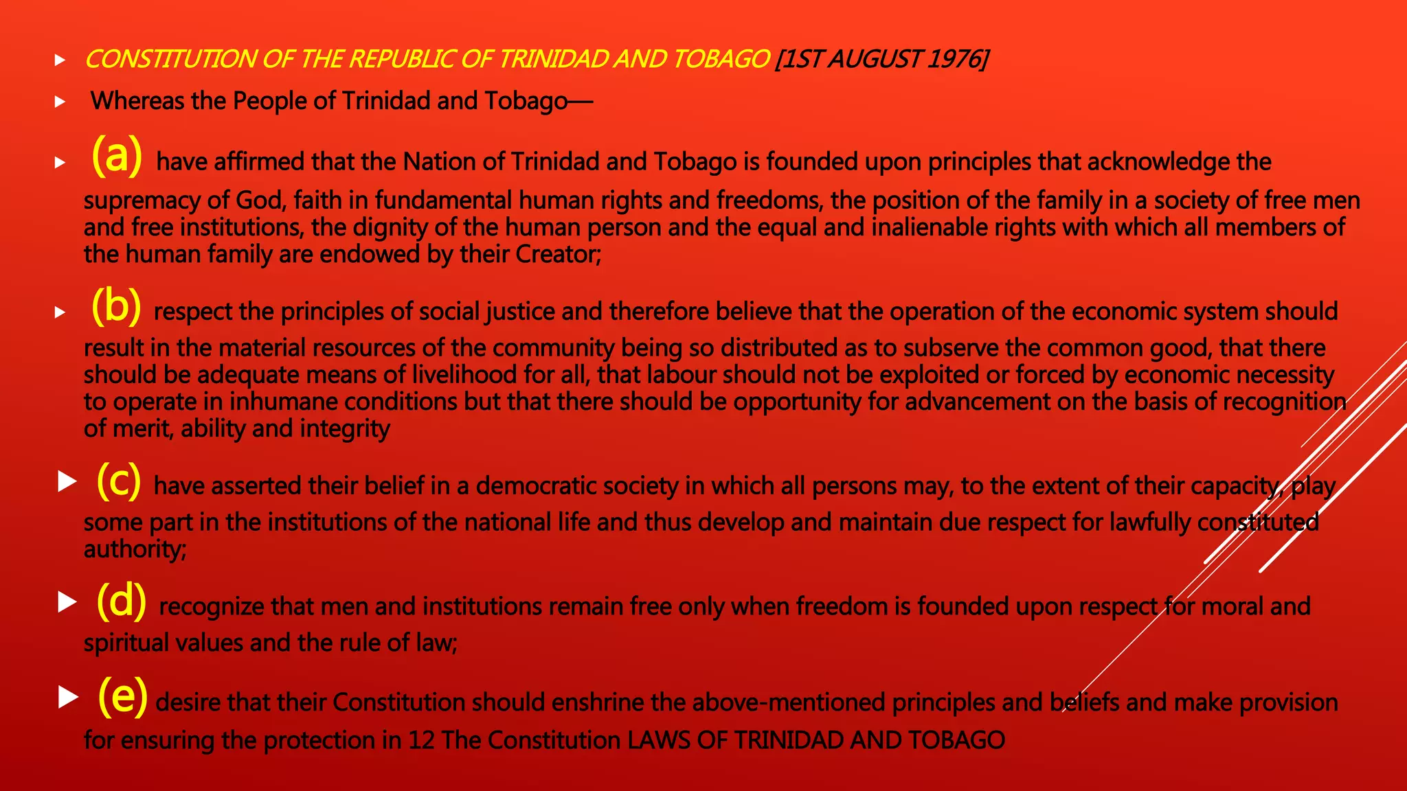  CONSTITUTION OF THE REPUBLIC OF TRINIDAD AND TOBAGO [1ST AUGUST 1976]
 Whereas the People of Trinidad and Tobago—
 (a) have affirmed that the Nation of Trinidad and Tobago is founded upon principles that acknowledge the
supremacy of God, faith in fundamental human rights and freedoms, the position of the family in a society of free men
and free institutions, the dignity of the human person and the equal and inalienable rights with which all members of
the human family are endowed by their Creator;
 (b) respect the principles of social justice and therefore believe that the operation of the economic system should
result in the material resources of the community being so distributed as to subserve the common good, that there
should be adequate means of livelihood for all, that labour should not be exploited or forced by economic necessity
to operate in inhumane conditions but that there should be opportunity for advancement on the basis of recognition
of merit, ability and integrity
 (c) have asserted their belief in a democratic society in which all persons may, to the extent of their capacity, play
some part in the institutions of the national life and thus develop and maintain due respect for lawfully constituted
authority;
 (d) recognize that men and institutions remain free only when freedom is founded upon respect for moral and
spiritual values and the rule of law;
 (e)desire that their Constitution should enshrine the above-mentioned principles and beliefs and make provision
for ensuring the protection in 12 The Constitution LAWS OF TRINIDAD AND TOBAGO
 