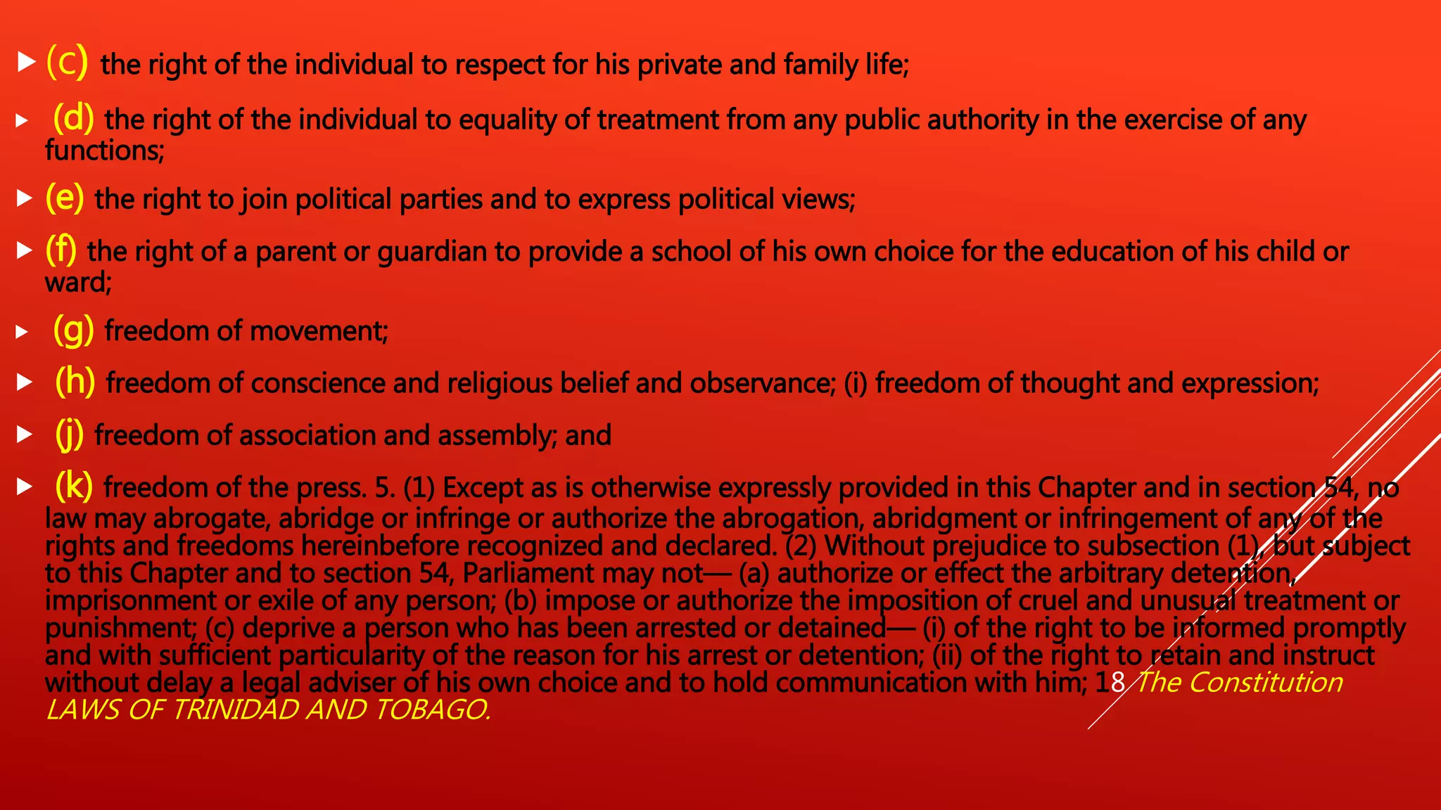 (c) the right of the individual to respect for his private and family life;
 (d) the right of the individual to equality of treatment from any public authority in the exercise of any
functions;
 (e) the right to join political parties and to express political views;
 (f) the right of a parent or guardian to provide a school of his own choice for the education of his child or
ward;
 (g) freedom of movement;
 (h) freedom of conscience and religious belief and observance; (i) freedom of thought and expression;
 (j) freedom of association and assembly; and
 (k) freedom of the press. 5. (1) Except as is otherwise expressly provided in this Chapter and in section 54, no
law may abrogate, abridge or infringe or authorize the abrogation, abridgment or infringement of any of the
rights and freedoms hereinbefore recognized and declared. (2) Without prejudice to subsection (1), but subject
to this Chapter and to section 54, Parliament may not— (a) authorize or effect the arbitrary detention,
imprisonment or exile of any person; (b) impose or authorize the imposition of cruel and unusual treatment or
punishment; (c) deprive a person who has been arrested or detained— (i) of the right to be informed promptly
and with sufficient particularity of the reason for his arrest or detention; (ii) of the right to retain and instruct
without delay a legal adviser of his own choice and to hold communication with him; 18 The Constitution
LAWS OF TRINIDAD AND TOBAGO.
 