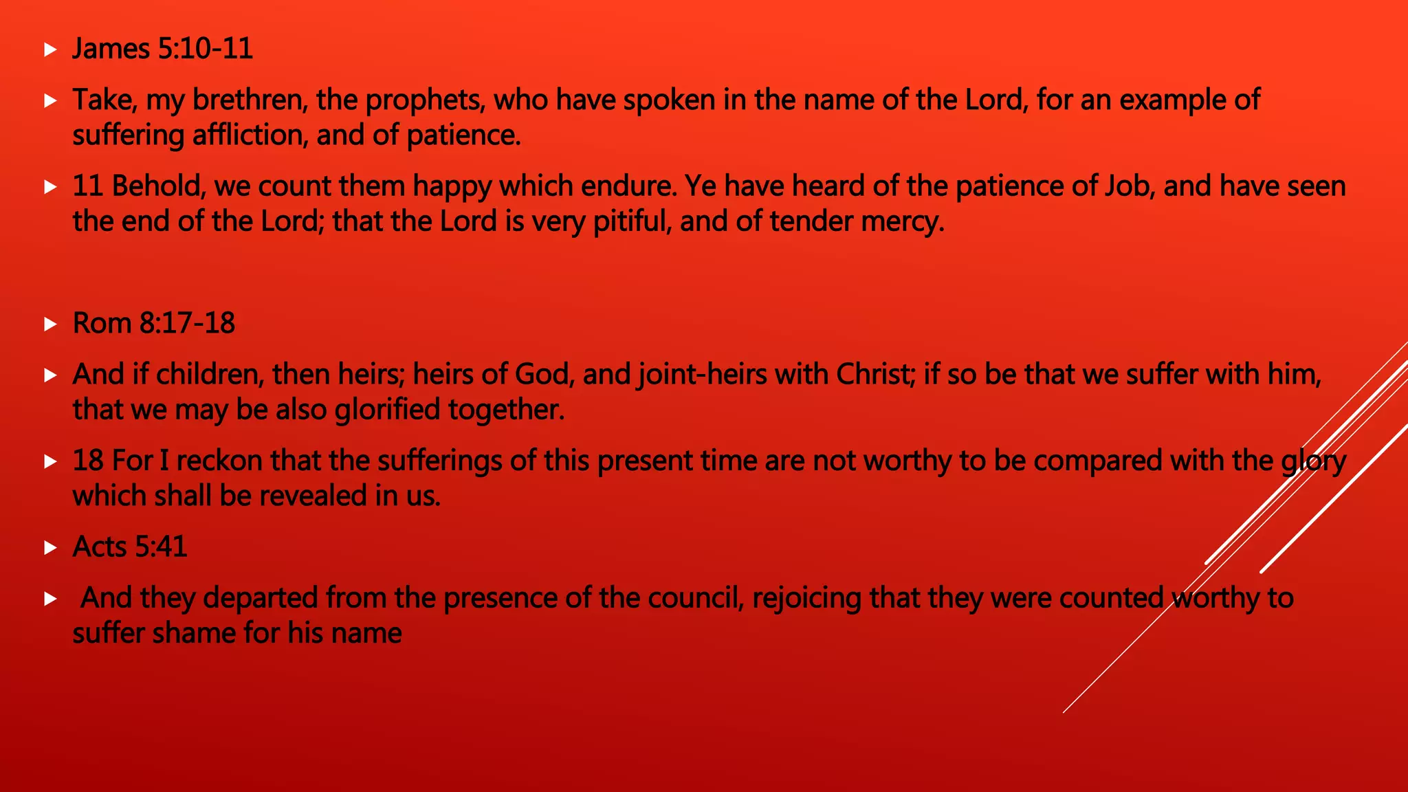 James 5:10-11
 Take, my brethren, the prophets, who have spoken in the name of the Lord, for an example of
suffering affliction, and of patience.
 11 Behold, we count them happy which endure. Ye have heard of the patience of Job, and have seen
the end of the Lord; that the Lord is very pitiful, and of tender mercy.
 Rom 8:17-18
 And if children, then heirs; heirs of God, and joint-heirs with Christ; if so be that we suffer with him,
that we may be also glorified together.
 18 For I reckon that the sufferings of this present time are not worthy to be compared with the glory
which shall be revealed in us.
 Acts 5:41
 And they departed from the presence of the council, rejoicing that they were counted worthy to
suffer shame for his name
 