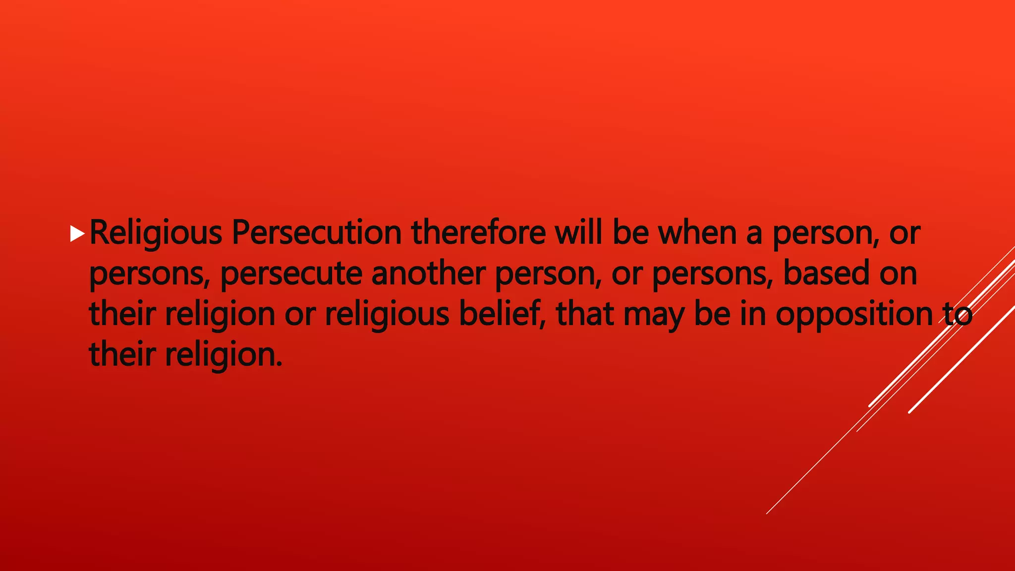 Religious Persecution therefore will be when a person, or
persons, persecute another person, or persons, based on
their religion or religious belief, that may be in opposition to
their religion.
 