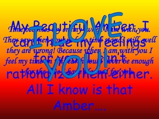 Time becomes my enemy when I am with you.
They say when your in love time stands still, well
they are wrong! Because when I am with you I
feel my time on this earth could never be enough
for the love I have planned for you.
My Beautiful Amber, I
can’t hide my feelings
for you, I can’t
rationalize them either.
All I know is that
Amber….
 
