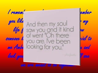 I remember your favorite color, I remember
you like yellow flowers. I have never my
life felt such an urge to get to know
someone like I do you... You are so special to
me Amber. Tomorrow I get to hold you and
look you in the eyes, and then you will see
we are meant to be together.
 