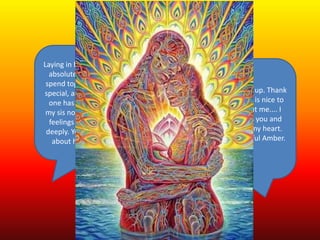 Laying in bed thinking about you....I
absolutely love every minute we
spend together! You make me feel
special, and look at me in a way no
one has ever done before...even
my sis noticed :) I have very strong
feelings for you and care for you
deeply. You have nothing to worry
about honey when I go to Cali.
Awww.... Baby I just woke up. Thank
you for telling me that. It is nice to
know how you feel about me.... I
am crazy about you miss you and
will miss you with all of my heart.
Good morning my beautiful Amber.
Happy Monday.
 