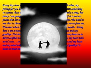 Every day since we started talking and getting to know each other, my
feeling for you have grown... Every day I try to send you a little something
to express those feeling to you. A picture, quote or most recently a song, but
today I am going to try using my own words. So forgive me if it is not as
poetic, but her it goes..... There is this word that sits on my lips. The word is
one that is thrown around sometimes with too much easy, but never from me.
However when I talk to you it just wants to jump out of my mouth. Seeing
how I am a reasonable sane minded individual I bit my tongue and say
goodbye. Not because I don't feel it because I do It is because my heart is in
direct conflict with my brain. My brain tells me it’s too early, my heart tells
me it’s not …so I just say goodbye. Eventually we will meet and my heart
and my mind will collide, but until then just know when say "goodbye" it
mean so much more than that to me.
 
