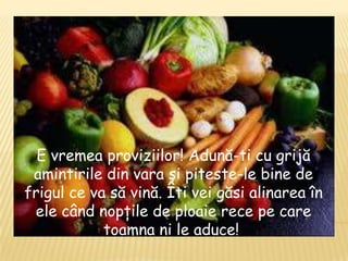 E vremea proviziilor! Adună-ti cu grijă
 amintirile din vara şi piteste-le bine de
frigul ce va să vină. Îti vei găsi alinarea în
 ele când nopţile de ploaie rece pe care
            toamna ni le aduce!
 