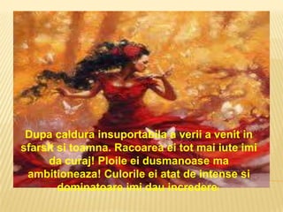 Dupa caldura insuportabila a verii a venit in
sfarsit si toamna. Racoarea ei tot mai iute imi
      da curaj! Ploile ei dusmanoase ma
 ambitioneaza! Culorile ei atat de intense si
        dominatoare imi dau incredere!
 