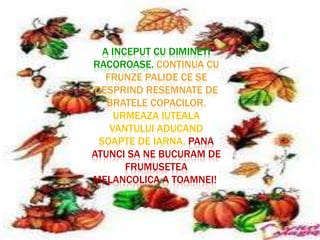 A INCEPUT CU DIMINETI
RACOROASE. CONTINUA CU
   FRUNZE PALIDE CE SE
DESPRIND RESEMNATE DE
   BRATELE COPACILOR.
     URMEAZA IUTEALA
    VANTULUI ADUCAND
 SOAPTE DE IARNA. PANA
ATUNCI SA NE BUCURAM DE
       FRUMUSETEA
MELANCOLICA A TOAMNEI!
 