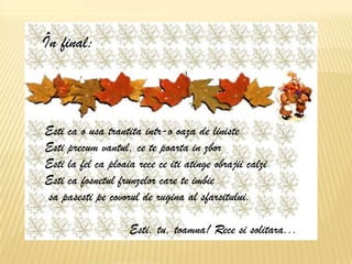 Esti ca o usa trantita intr-o oaza de liniste
Esti precum vantul, ce te poarta in zbor
Esti la fel ca ploaia rece ce iti atinge obrajii calzi
Esti ca fosnetul frunzelor care te imbie sa pasesti pe covorul de rugina al sfarsitului.
Esti, tu, toamna! Rece si solitara...




                    În final:



                     Esti ca o usa trantita intr-o oaza de liniste
                     Esti precum vantul, ce te poarta in zbor
                     Esti la fel ca ploaia rece ce iti atinge obrajii calzi
                     Esti ca fosnetul frunzelor care te imbie
                     sa pasesti pe covorul de rugina al sfarsitului.

                                                                  Esti, tu, toamna! Rece si solitara...
 