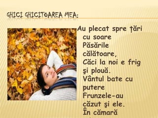 GHICI GHICITOAREA MEA:
                     Au plecat spre ţări
                      cu soare
                      Păsările
                      călătoare,
                      Căci la noi e frig
                      şi plouă.
                      Vântul bate cu
                      putere
                      Frunzele-au
                      căzut şi ele.
                      În cămară
 