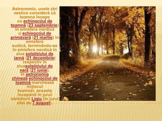 Astronomic, unele țări
  vestice consideră că
       toamna începe
    cu echinocțiul de
toamnă (23 septembrie)
   în emisfera nordică
      și echinocțiul de
primăvară (21 martie) în
           emisfera
 sudică, terminându-se
 în emisfera nordică în
    ziua solstițiului de
  iarnă (21 decembrie)
         respectiv în
    ziuasolstițiului de
       vară (21 iunie).
        În astronomia
 chineză echinocțiul de
   toamnă marchează
           mijlocul
     toamnei, aceasta
     începând în jurul
sărbătorii Liqiu (în jurul
    zilei de 7 august).
 