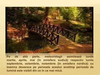 Pe    de   altă     parte,    meteorologii asimilează lunile
martie, aprile, mai (în emisfera sudică) respectiv lunile
septembrie, octombrie, noiembrie (în emisfera nordică) cu
toamna deoarece pe perioada acestui anotimp perioada de
lumină este vizibil din ce în ce mai mică.
 