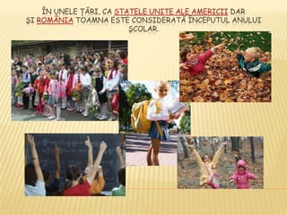 ÎN UNELE ŢĂRI, CA STATELE UNITE ALE AMERICII DAR
ŞI ROMÂNIA TOAMNA ESTE CONSIDERATĂ ÎNCEPUTUL ANULUI
                         ŞCOLAR.
 