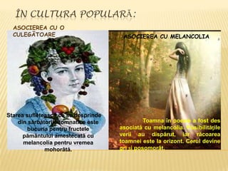 ÎN CULTURA POPULARĂ:
  ASOCIEREA CU O
  CULEGĂTOARE                         ASOCIEREA CU MELANCOLIA




Starea sufletească ce se desprinde
    din sărbătorile tomnatice este             Toamna în poezie a fost des
        bucuria pentru fructele      asociată cu melancolia. Posibilitățile
      pământului amestecată cu       verii au dispărut, iar răcoarea
      melancolia pentru vremea       toamnei este la orizont. Cerul devine
              mohorâtă.              gri și posomorât.
 