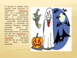 În special în Statele Unite
toamna este asociată cu
"anotimpul        Halloween-
ului", cu o campanie de
market foarte răspândită
care      îl    promovează.
Televiziunea, filmele, cărțile
, costumele, decorațiunile
interioare și industriile de
confecții folosesc această
perioadă      pentru     a-și
promova           produsele.
Promoțiile încep cu primele
zile ale lunii septembrie și
se încheie cu ziua de 31
octombrie,         deoarece
motivele lor își pierd rapid
forța      după      această
perioadă.
                                 ALTE ASOCIERI
 