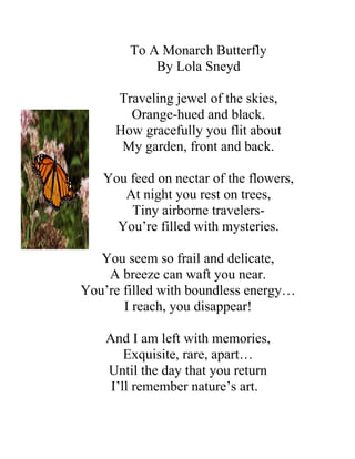 To A Monarch Butterfly
            By Lola Sneyd

     Traveling jewel of the skies,
       Orange-hued and black.
     How gracefully you flit about
      My garden, front and back.

   You feed on nectar of the flowers,
      At night you rest on trees,
       Tiny airborne travelers-
     You’re filled with mysteries.

   You seem so frail and delicate,
    A breeze can waft you near.
You’re filled with boundless energy…
       I reach, you disappear!

    And I am left with memories,
        Exquisite, rare, apart…
    Until the day that you return
     I’ll remember nature’s art.
 
