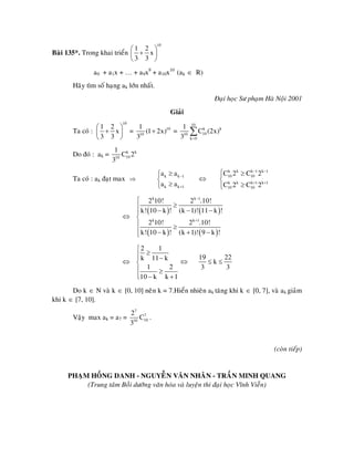 Baøi 135*. Trong khai trieån
10
1 2
x
3 3
⎛ ⎞
+⎜ ⎟
⎝ ⎠
a0 + a1x + … + a9x9
+ a10x10
(ak ∈ R)
Haõy tìm soá haïng ak lôùn nhaát.
Ñaïi hoïc Sö phaïm Haø Noäi 2001
Giaûi
Ta coù :
10
1 2
x
3 3
⎛ ⎞
+⎜ ⎟
⎝ ⎠
= 10
10
1
(1 2x)
3
+ =
10
k k
1010
k 0
1
C (2x)
3 =
∑
Do ñoù : ak = k k
1010
1
C 2
3
Ta coù : ak ñaït max ⇒
k k
k k
a a
a a
1
1
−
+
≥⎧
⎨
≥⎩
⇔
k k k 1 k 1
10 10
k k k 1 k 1
10 10
C 2 C 2
C 2 C 2
− −
+ +
⎧ ≥⎪
⎨
≥⎪⎩
⇔
( ) ( )
( ) ( )
k k 1
k k 1
2 10! 2 .10!
k! 10 k ! (k 1)! 11 k !
2 10! 2 .10!
k! 10 k ! (k 1)! 9 k !
−
+
⎧
≥⎪ − − −⎪
⎨
⎪ ≥
⎪ − + −⎩
⇔
2 1
k 11 k
1 2
10 k k 1
⎧
≥⎪⎪ −
⎨
⎪ ≥
⎪ − +⎩
⇔
19 22
k
3 3
≤ ≤
Do k ∈ N vaø k ∈ [0, 10] neân k = 7.Hieån nhieân ak taêng khi k ∈ [0, 7], vaø ak giaûm
khi k ∈ [7, 10].
Vaäy max ak = a7 =
7
7
1010
2
C
3
.
(coøn tieáp)
PHAÏM HOÀNG DANH - NGUYEÃN VAÊN NHAÂN - TRAÀN MINH QUANG
(Trung taâm Boài döôõng vaên hoùa vaø luyeän thi ñaïi hoïc Vónh Vieãn)
 
