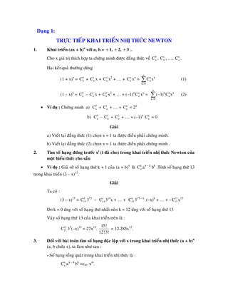 Daïng 1:
TRÖÏC TIEÁP KHAI TRIEÅN NHÒ THÖÙC NEWTON
1. Khai trieån (ax + b)n
vôùi a, b = ± 1, ± 2, ± 3 …
Cho x giaù trò thích hôïp ta chöùng minh ñöôïc ñaúng thöùc veà , …,0
nC , 1
nC n
nC .
Hai keát quaû thöôøng duøng
(1 + x)n
= x + x2
+ … + xn
= (1)0
nC + 1
nC 2
nC n
nC
n
k k
n
k 0
C x
=
∑
(1 – x)n
= x + x2
+ … + (–1)n
xn
= (2)0
nC – 1
nC 2
nC n
nC
n
k k k
n
k 0
( 1) C x
=
−∑
• Ví duï : Chöùng minh a) + … + = 2n0
nC + 1
nC n
nC
b) + … + (–1)n
= 00
nC – 1
nC + 2
nC n
nC
Giaûi
a) Vieát laïi ñaúng thöùc (1) choïn x = 1 ta ñöôïc ñieàu phaûi chöùng minh.
b) Vieát laïi ñaúng thöùc (2) choïn x = 1 ta ñöôïc ñieàu phaûi chöùng minh .
2. Tìm soá haïng ñöùng tröôùc xi
(i ñaõ cho) trong khai trieån nhò thöùc Newton cuûa
moät bieåu thöùc cho saün
• Ví duï : Giaû söû soá haïng thöù k + 1 cuûa (a + b)n
laø an – k
bk
.Tính soá haïng thöù 13
trong khai trieån (3 – x)15
.
k
nC
Giaûi
Ta coù :
(3 – x)15
= 315
– 314
x + … + 315 – k
.(–x)k
+ … + – x150
15C 1
15C k
15C 15
15C
Do k = 0 öùng vôùi soá haïng thöù nhaát neân k = 12 öùng vôùi soá haïng thöù 13
Vaäy soá haïng thöù 13 cuûa khai trieån treân laø :
312
15C 3
(–x)12
= 27x12
.
15!
12!3!
= 12.285x12
.
3. Ñoái vôùi baøi toaùn tìm soá haïng ñoäc laäp vôùi x trong khai trieån nhò thöùc (a + b)n
(a, b chöùa x), ta laøm nhö sau :
- Soá haïng toång quaùt trong khai trieån nhò thöùc laø :
an – k
bk
=cm. xm
.k
nC
 