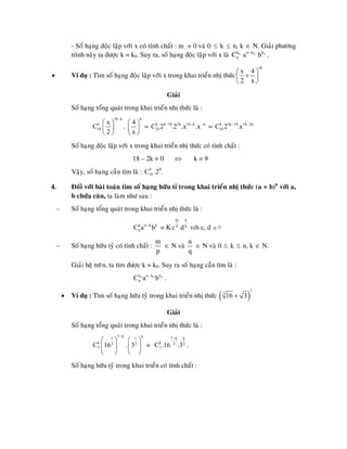 - Soá haïng ñoäc laäp vôùi x coù tính chaát : m = 0 vaø 0 ≤ k ≤ n, k ∈ N. Giaûi phöông
trình naøy ta ñöôïc k = k0. Suy ra, soá haïng ñoäc laäp vôùi x laø .0k
nC 0n k
a − 0k
b
• Ví duï : Tìm soá haïng ñoäc laäp vôùi x trong khai trieån nhò thöùc
18
x 4
2 x
⎛ ⎞
+⎜ ⎟
⎝ ⎠
Giaûi
Soá haïng toång quaùt trong khai trieån nhò thöùc laø :
18 k
k
18
x
C
2
−
⎛ ⎞
⎜ ⎟
⎝ ⎠
.
k
4
x
⎛ ⎞
⎜ ⎟
⎝ ⎠
= k k 18 2k 18 k k
18C 2 .2 .x .x− − −
= k 3k 18 18 2k
18C 2 .x− −
Soá haïng ñoäc laäp vôùi x trong khai trieån nhò thöùc coù tính chaát :
18 – 2k = 0 ⇔ k = 9
Vaäy, soá haïng caàn tìm laø : .29
.9
18C
4. Ñoái vôùi baøi toaùn tìm soá haïng höõu tæ trong khai trieån nhò thöùc (a + b)n
vôùi a,
b chöùa caên, ta laøm nhö sau :
– Soá haïng toång quaùt trong khai trieån nhò thöùc laø :
= Kk n k k
nC a b−
m n
p q
c .d vôùi c, d ∈¤
– Soá haïng höõu tyû coù tính chaát :
m
p
∈ N vaø
n
q
∈ N vaø 0 ≤ k ≤ n, k N.∈
Giaûi heä treân, ta tìm ñöôïc k = k0. Suy ra soá haïng caàn tìm laø :
.0 0k n k k
nC a b− 0
• Ví duï : Tìm soá haïng höõu tyû trong khai trieån nhò thöùc ( )
7
3
16 3+
Giaûi
Soá haïng toång quaùt trong khai trieån nhò thöùc laø :
7 k1
k 3
7C 16
−
⎛ ⎞
⎜ ⎟
⎝ ⎠
.
k1
2
3
⎛ ⎞
⎜ ⎟
⎝ ⎠
=
7 k k
k 3 2
7C .16 .3
−
.
Soá haïng höõu tyû trong khai trieån coù tính chaát :
 