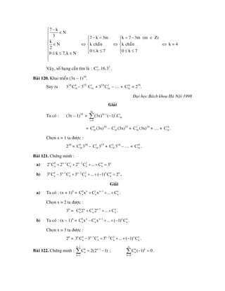 7 k
N
3
k
N
2
0 k 7,k N
−⎧
∈⎪
⎪
⎪
∈⎨
⎪
≤ ≤ ∈⎪
⎪
⎩
⇔
− =⎧
⎪
⎨
⎪ ≤ ≤⎩
7 k 3m
k chaün
0 k 7
⇔
k 7 3m (m Z)
k chaün
0 k 7
= − ∈⎧
⎪
⎨
⎪ ≤ ≤⎩
⇔ k = 4
Vaäy, soá haïng caàn tìm laø : .4 2
17C .16.3
Baøi 120. Khai trieån (3x – 1)16
.
Suy ra 316
– 315
+ 314
– … + = 216
.0
16C 1
16C 2
16C 16
16C
Ñaïi hoïc Baùch khoa Haø Noäi 1998
Giaûi
Ta coù : (3x – 1)16
=
16
16 i i i
16
i 0
(3x) ( 1) .C−
=
−∑
= (3x)16
– (3x)15
+ (3x)14
+ … + .0
16C 1
16C 2
16C 16
16C
Choïn x = 1 ta ñöôïc :
216
= 316
– 315
+ 314
– … + .0
16C 1
16C 2
16C 16
16C
Baøi 121. Chöùng minh :
a) n 0 n 1 1 n 2 2 n n
n n n n2 C 2 C 2 C ... C 3− −
+ + + + =
b) .n 0 n 1 1 n 2 2 n n n
n n n n3 C 3 C 3 C ... ( 1) C 2− −
− + + + − =
Giaûi
a) Ta coù : (x + 1)n
= .0 n 1 n 1 n
n nC x C x ... C−
+ + + n
n
n
n
)
Choïn x = 2 ta ñöôïc :
3n
= .0 n 1 n 1 n
n nC 2 C 2 ... C−
+ + +
b) Ta coù : (x – 1)n
= .0 n 1 n 1 n n
n nC x C x ... ( 1) C−
− + + −
Choïn x = 3 ta ñöôïc :
2n
= .n 0 n 1 1 n 2 2 n n
n n n3 C 3 C 3 C ... ( 1) C− −
− + + + −
Baøi 122. Chöùng minh : ;
n 1
k n 1
n
k 1
C 2(2 1
−
−
=
= −∑
n
k k
n
k 0
C ( 1) 0
=
− =∑ .
 