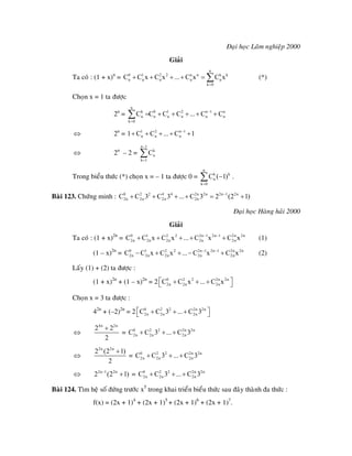 Ñaïi hoïc Laâm nghieäp 2000
Giaûi
Ta coù : (1 + x)n
= (*)
n
0 1 2 2 n n k k
n n n n n
k 0
C C x C x ... C x C x
=
+ + + + = ∑
Choïn x = 1 ta ñöôïc
2n
=
n
k 0 1 2 n 1
n n n n n
k 0
C C C C ... C C−
=
n
n= + + + + +∑
2n
=⇔ 1 2 n 1
n n n1 C C ... C 1−
+ + + + +
2n
– 2 =⇔
n 1
k
n
k 1
C
−
=
∑
Trong bieåu thöùc (*) choïn x = – 1 ta ñöôïc 0 =
n
k k
n
k 0
C ( 1)
=
−∑ .
Baøi 123. Chöùng minh : 0 2 2 4 4 2n 2n 2n 1 2n
2n 2n 2n 2nC C 3 C 3 ... C 3 2 (2 1)−
+ + + + = +
Ñaïi hoïc Haøng haûi 2000
Giaûi
Ta coù : (1 + x)2n
= (1)0 1 2 2 2n 1 2n 1 2n 2n
2n 2n 2n 2n 2nC C x C x ... C x C x− −
+ + + + +
(1 – x)2n
= (2)0 1 2 2 2n 1 2n 1 2n 2n
2n 2n 2n 2n 2nC C x C x ... C x C x− −
− + + − +
Laáy (1) + (2) ta ñöôïc :
(1 + x)2n
+ (1 – x)2n
= 2 0 2 2 2n 2n
2n 2n 2nC C x ... C x⎡ ⎤+ + +⎣ ⎦
Choïn x = 3 ta ñöôïc :
42n
+ (–2)2n
= 2 0 2 2 2n 2n
2n 2n 2nC C 3 ... C 3⎡ ⎤+ + +⎣ ⎦
⇔
4n 2n
2 2
2
+
= 0 2 2 2n
2n 2n 2nC C 3 ... C 3+ + + 2n
⇔
2n 2n
2 (2 1)
2
+
= 0 2 2 2n
2n 2n 2nC C 3 ... C 3+ + + 2n
) 2n
=⇔ 2n 1 2n
2 (2 1−
+ 0 2 2 2n
2n 2n 2nC C 3 ... C 3+ + +
Baøi 124. Tìm heä soá ñöùng tröôùc x5
trong khai trieån bieåu thöùc sau ñaây thaønh ña thöùc :
f(x) = (2x + 1)4
+ (2x + 1)5
+ (2x + 1)6
+ (2x + 1)7
.
 