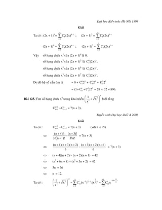 Ñaïi hoïc Kieán truùc Haø Noäi 1998
Giaûi
Ta coù : (2x + 1)4
=
4
i 4
4
i 0
C (2x) i−
=
∑ ; (2x + 1)5
=
5
i 5
5
i 0
C (2x) i−
=
∑
(2x + 1)6
=
6
i 6
6
i 0
C (2x) i−
=
∑ ; (2x + 1)7
=
7
i 7
7
i 0
C (2x) i−
=
∑
Vaäy soá haïng chöùa x5
cuûa (2x + 1)4
laø 0.
soá haïng chöùa x5
cuûa (2x + 1)5
laø .0 5
5C (2x)
soá haïng chöùa x5
cuûa (2x + 1)6
laø .1 5
6C (2x)
soá haïng chöùa x5
cuûa (2x + 1)7
laø .2 5
7C (2x)
Do ñoù heä soá caàn tìm laø = 0 + + +0 5
5C 2 1 5
6C 2 2 5
7C 2
= = 281 2
6 7(1 C C )2+ + 5
× 32 = 896.
Baøi 125. Tìm soá haïng chöùa x8
trong khai trieån
n
5
3
1
x
x
⎛
+⎜
⎝ ⎠
⎞
⎟
+
+
bieát raèng
= 7(n + 3).n 1 n
n 4 n 3C C+
+ −
Tuyeån sinh Ñaïi hoïc khoái A 2003
Giaûi
Ta coù : = 7(n + 3) (vôùi nn 1 n
n 4 n 3C C+
+ − ∈ N)
⇔
( )
(n 4)! (n 3)!
3! n 1 ! 3!n!
+ +
−
+
= 7(n + 3)
⇔
(n 4)(n 3)(n 2) (n 3)(n 2)(n 1)
6 6
+ + + + + +
− = 7(n + 3)
⇔ (n + 4)(n + 2) – (n + 2)(n + 1) = 42
⇔ (n2
+ 6n + 8) – (n2
+ 3n + 2) = 42
⇔ 3n = 36
⇔ n = 12.
Ta coù :
12 5 112 12 36 i
5 i 3 12 i i i2 2
12 123
i 0 i 0
1
x C (x ) .(x ) C x
x
− +
− −
= =
⎛ ⎞
+ = =⎜ ⎟
⎝ ⎠
∑ ∑
1
 