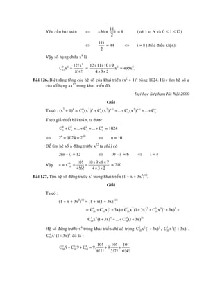 Yeâu caàu baøi toaùn –36 +⇔
11
i
2
= 8 (vôùi i ∈ N vaø 0 ≤ i 12)≤
⇔
11i
2
= 44 ⇔ i = 8 (thoûa ñieàu kieän).
Vaäy soá haïng chöùa x8
laø
8
8 8
12
12!x
C x
8!4!
= = 812 11 10 9
x
4 3 2
× × ×
× ×
= 495x8
.
Baøi 126. Bieát raèng toång caùc heä soá cuûa khai trieån (x2
+ 1)n
baèng 1024. Haõy tìm heä soá a
cuûa soá haïng ax12
trong khai trieån ñoù.
Ñaïi hoïc Sö phaïm Haø Noäi 2000
Giaûi
Ta coù : (x2
+ 1)n
= 0 2 n 1 2 n 1 i 2 n i n
n n nC (x ) C (x ) ... C (x ) ... C− −
n+ + + + +
Theo giaû thieát baøi toaùn, ta ñöôïc
= 10240 1 i
n n nC C ... C ... C+ + + + + n
n
2n
= 1024 = 210
⇔ ⇔ n = 10
Ñeå tìm heä soá a ñöùng tröôùc x12
ta phaûi coù
2(n – i) = 12 ⇔ 10 – i = 6 ⇔ i = 4
Vaäy a = 4
10
10! 10 9 8 7
C
4!6! 4 3 2
× × ×
= =
× ×
= 210.
Baøi 127. Tìm heä soá ñöùng tröôùc x4
trong khai trieån (1 + x + 3x2
)10
.
Giaûi
Ta coù :
(1 + x + 3x2
)10
= [1 + x(1 + 3x)]10
= 0 1 2 2 2 3 3 3
10 10 10 10C C x(1 3x) C x (1 3x) C x (1 3x)+ + + + + + +
4 4 4 10 10
10 10C x (1 3x) ... C (1 3x)+ + + +
Heä soá ñöùng tröôùc x4
trong khai trieån chæ coù trong , ,
ñoù laø :
2 2 2
10C x (1 3x)+ 3 3 3
10C x (1 3x)+
4 4 4
10C x (1 3x)+
2 3 4
10 10 10
10! 10! 10!
C 9 C 9 C 9. 9
8!2! 3!7! 6!4!
+ + = + +
 