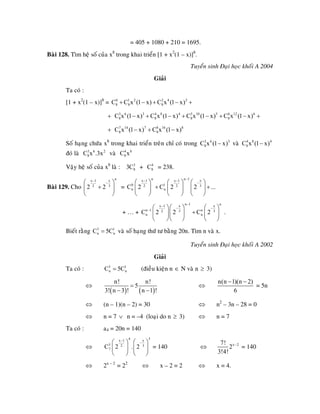 = 405 + 1080 + 210 = 1695.
Baøi 128. Tìm heä soá cuûa x8
trong khai trieån [1 + x2
(1 – x
Tuyeån sinh Ñaïi hoïc khoái A 2004
Giaûi
+
+
g chöùa x g kh i trieån treân chæ coù trong vaø
Vaäy heä soá cuûa x8
laø : + = 238.
Baøi 129. Cho
)]8
.
Ta coù :
[1 + x2
(1 – x)]8
= 0 1 2 2 4 2
8 8 8C C x (1 x) C x (1 x)+ − + −
3 6 3 4 8 4 5 10 5 6 12 6
8 8 8 8C x (1 x) C x (1 x) C x (1 x) C x (1 x)+ − + − + − + −
7 14 7 8 16 8
8 8C x (1 x) C x (1 x)+ − + −
Soá haïn 8
tron a 3 6 3
8C x (1 x)− 4 8 4
8C x (1 x)−
ñoù laø 3 6 2
8C x .3x vaø 4
8C 8
x
3
83C 4
8C
nxx 1
32
2 2
−
−⎛ ⎞
+⎜ ⎟
⎝ ⎠
=
n n 1 xx 1 x 1
0 1 32 2
n nC 2 C 2 2 ..
−− −
−⎛ ⎞⎛ ⎞ ⎛ ⎞
.+ +⎜ ⎟⎜ ⎟ ⎜ ⎟
⎝ ⎠ ⎝ ⎠ ⎝ ⎠
+ … +
n 1 nx xx 1
n 1 n3 32
n n⎜ ⎟ ⎜ ⎟⎜ ⎟
⎝ ⎠
C 2 2 C 2
−−
− −
− ⎛ ⎞ ⎛ ⎞⎛ ⎞
+
⎝ ⎠
.
Bieát vaø soá haïng thöù tö baèng 20n.
Tuyeån sinh Ñaïi hoïc khoái A 2002
(ñieàu kieän n
⎝ ⎠
raèng 3 1
n nC 5C= Tìm n vaø x.
Giaûi
Ta coù : 3 1
n nC 5C= ∈ N vaø n ≥ 3)
⇔
n(n 1)(n 2)
⇔
( ) ( )
n! n!
5
!
=
6
− −
= 5n
3! n 3 ! n 1− −
n2
– 3n⇔ (n – 1)(n – 2) = 30 ⇔ – 28 = 0
(loaïi do n 3)⇔ n = 7 ∨ n = –4 ≥ ⇔ n = 7
Ta coù : a4 = 20n = 140
⇔
34 xx 1
3 32
7C 2 . 2
−
−⎛ ⎞⎛ ⎞
⎜ ⎟ ⇔ x 27!
2⎜ ⎟
⎝ ⎠
= 140
⎝ ⎠ 3!4!
−
= 140
2x – 2
= 22
⇔ ⇔ x – 2 = 2 ⇔ x = 4.
 