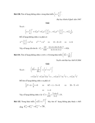 Baøi 130. Tìm soá haïng khoâng chöùa x trong khai trieån
12
1
x
x
⎛ ⎞
+⎜ ⎟
⎝ ⎠
.
Ñaïi hoïc Kinh teá Quoác daân 1997
Giaûi
Ta coù :
12
1
x
x
⎛ ⎞
+⎜ ⎟
⎝ ⎠
=
i
0 12 1 11 i 12 i 12
12 12 12 12 12
1 1
C x C x ... C x ... C
x x
−⎛ ⎞ ⎛ ⎞
+ + + + +⎜ ⎟ ⎜ ⎟
⎝ ⎠ ⎝ ⎠
1
x
Ñeå soá haïng khoâng chöùa x ta phaûi coù
i
12 i 1
x
x
− ⎛ ⎞
⎜ ⎟
⎝ ⎠
= x0
⇔ x12 – 2i
= x0
⇔ 12 – 2i = 0 ⇔ i = 6
Vaäy soá haïng caàn tìm laø : 6
12
12! 12 11 10 9 8 7
C
6!6! 6 5 4 3 2
× × × × ×
= =
× × × ×
= 924.
Baøi 131. Tìm soá haïng khoâng chöùa x (vôùi x > 0) trong khai trieån
7
3
4
1
x
x
⎛ ⎞
+⎜ ⎟
⎝ ⎠
Tuyeån sinh Ñaïi hoïc khoái D 2004
Giaûi
Ta coù :
7
3
4
1
x
x
⎛ ⎞
+⎜ ⎟
⎝ ⎠
=
71 1
3 4
x x
−⎛ ⎞
+⎜ ⎟
⎝ ⎠
=
1 1 11 1
0 7 1 6 i 7 i i 73 3 34 4
7 7 7 7C (x ) C (x ) (x ) ... C (x ) (x ) ... C (x )
− −
−
+ + + + +
1
74
−
Ñeå tìm soá haïng khoâng chöùa x ta phaûi coù
1 1
(7 i) i
3 4
− − = 0 ⇔ 4(7 – i ) – 3i = 0 ⇔ 28 – 7i = 0
⇔ i = 4
Vaäy soá haïng khoâng chöùa x laø C =4
7
7! 7 6 5
35.
4!3! 3 2
× ×
= =
×
Baøi 132. Trong khai trieån
n28
3 15
x x x
−⎛
+⎜
⎝ ⎠
⎞
⎟
9
haõy tìm soá haïng khoâng phuï thuoäc x bieát
raèng .
n n 1 n 2
n n nC C C 7− −
+ + =
 