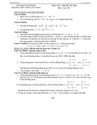 SỞ GD-ĐT NAM ĐỊNH
TRƯỜNG THPT TỐNG VĂN TRÂN
THỬ SỨC TRƯỚC KÌ THI
Môn: Toán 180’
PHẦN CHUNG CHO MỌI THÍ SINH
Câu I (2 điểm).
1. Khảo sát và vẽ đồ thị hàm số y = x4
– 4x2
+ 3
2. Tìm m để phương trình 4 2
24 3 logx x− + = m có 4 nghiệm phân biệt..
Câu II (2 điểm).
1. Giải bất phương trình: ( ) ( )
3
2
5 1 5 1 2 0
x x x+
− + + − ≤
2. Giải phương trình: 2
( 2) 1 2x x x x− + − = −
Câu III (2 điểm)
1. Tính diện tích hình phẳng giới hạn bởi các đồ thị hàm số: y = |x| ; y = 2 – x2
2. Cho hình chóp S.ABCD có đáy là hình thoi , BAD α∠ = . Hai mặt bên (SAB) và (SAD) cùng
vuông góc với mặt đáy, hai mặt bên còn lại hợp với đáy một góc β . Cạnh SA = a. Tính diện
tích xung quanh và thể tích khối chóp S.ABCD.
Câu IV (1 điểm). Cho tam giác ABC với các cạnh là a, b, c. Chứng minh rằng:
3 3 3 2 2 2 2 2 2
3 ( ) ( ) (a b c abc a b c b c a c a b+ + + ≥ + + + + + )
PHẦN TỰ CHỌN: Mỗi thí sinh chỉ chọn câu Va hoặc Vb
Câu Va (3 điểm). Chương trình cơ bản
1. Trong mặt phẳng tọa độ Oxy cho đường thẳng : 2 3x y 0Δ + − = và hai điểm A(1;0), B(3; -4).
Hãy tìm trên đường thẳng Δ một điểm M sao cho 3MA MB+ nhỏ nhất.
2. Trong không gian với hệ tọa độ Oxyz cho hai đường thẳng: 1
1
: 2
2
x t
d y t
z t
= −⎧
⎪
=⎨
⎪ = − +⎩
và 2 : 1
1
x t
d y
z t
=⎧
⎪
3t= +⎨
⎪ = −⎩
.
Lập phương trình đường thẳng đi qua M(1; 0; 1) và cắt cả hai đường thẳng d1 và d2.
3. Tìm số phức z thỏa mãn: 2
2 0z z+ =
Câu Vb. (3 điểm). Chương trình nâng cao
1. Trong mặt phẳng tọa độ cho hai đường tròn (C1): x2
+ y2
= 13 và (C2): (x - 6)2
+ y2
= 25 cắt
nhau tại A(2; 3). Viết phương trình đường thẳng đi qua A và cắt (C1), (C2) theo hai dây cung
có độ dài bằng nhau.
2. Trong không gian với hệ tọa độ Oxyz cho hai đường thẳng: 1
1
: 2
2
x t
d y t
z t
= −⎧
⎪
=⎨
⎪ = − +⎩
và 2 : 1
1
x t
d y
z t
=⎧
⎪
3t= +⎨
⎪ = −⎩
.
Lập phương trình mặt cầu có đường kính là đoạn vuông góc chung của d1 và d2.
3. Trong các số phức z thỏa mãn điều kiện 1 2 1z i+ + = , tìm số phức z có modun nhỏ nhất.
…Hết…
Thi th Đ i h c www.toanpt.net
 