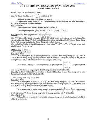Thi thử Đại học www.toanpt.net
12
ĐỀ THI THỬ ĐẠI HỌC, CAO ĐẲNG NĂM 2010
Môn thi : TOÁN (ĐỀ 12)
I.PhÇn chung cho tÊt c¶ thÝ sinh (7 ®iÓm)
C©u I (2 ®iÓm). Cho hµm sè
2
12



x
x
y cã ®å thÞ lµ (C)
1.Kh¶o s¸t sù biÕn thiªn vµ vÏ ®å thÞ cña hµm sè
2.Chøng minh ®­êng th¼ng d: y = - x + m lu«n lu«n c¾t ®å thÞ (C) t¹i hai ®iÓm ph©n biÖt A,
B. T×m m ®Ó ®o¹n AB cã ®é dµi nhá nhÊt.
C©u II (2 ®iÓm)
1.Gi¶i ph­¬ng tr×nh 9sinx + 6cosx - 3sin2x + cos2x = 8
2.Gi¶i bÊt ph­¬ng tr×nh )3(log53loglog 2
4
2
2
2
2  xxx
C©u III (1 ®iÓm). T×m nguyªn hµm 
xx
dx
I 53
cos.sin
C©u IV (1 ®iÓm). Cho l¨ng trô tam gi¸c ABC.A1B1C1 cã tÊt c¶ c¸c c¹nh b»ng a, gãc t¹o bëi c¹nh bªn
vµ mÆt ph¼ng ®¸y b»ng 300
. H×nh chiÕu H cña ®iÓm A trªn mÆt ph¼ng (A1B1C1) thuéc ®­êng th¼ng
B1C1. TÝnh kho¶ng c¸ch gi÷a hai ®­êng th¼ng AA1 vµ B1C1 theo a.
C©u V (1 ®iÓm). XÐt ba sè thùc kh«ng ©m a, b, c tháa m·n a2009
+ b2009
+ c2009
= 3. T×m gi¸ trÞ lín nhÊt
cña biÓu thøc P = a4
+ b4
+ c4
II.PhÇn riªng (3 ®iÓm)
1.Theo ch­¬ng tr×nh chuÈn
C©u VIa (2 ®iÓm).
1. Cho ®­êng trßn (C) cã ph­¬ng tr×nh (x-1)2
+ (y+2)2
= 9 vµ ®­êng th¼ng d: x + y + m = 0.
T×m m ®Ó trªn ®­êng th¼ng d cã duy nhÊt mét ®iÓm A mµ tõ ®ã kÎ ®­îc hai tiÕp tuyÕn AB, AC tíi
®­êng trßn (C) (B, C lµ hai tiÕp ®iÓm) sao cho tam gi¸c ABC vu«ng.
2. Cho ®iÓm A(10; 2; -1) vµ ®­êng th¼ng d cã ph­¬ng tr×nh








tz
ty
tx
31
21
. LËp ph­¬ng tr×nh
mÆt ph¼ng (P) ®i qua A, song song víi d vµ kho¶ng c¸ch tõ d tíi (P) lµ lín nhÊt.
C©u VIIa (1 ®iÓm). Cã bao nhiªu sè tù nhiªn cã 4 ch÷ sè kh¸c nhau vµ kh¸c 0 mµ trong mçi sè lu«n
lu«n cã mÆt hai ch÷ sè ch½n vµ hai ch÷ sè lÎ.
2.Theo ch­¬ng tr×nh n©ng cao (3 ®iÓm)
C©u VIb (2 ®iÓm)
1. Cho ®­êng trßn (C): x2
+ y2
- 2x + 4y - 4 = 0 vµ ®­êng th¼ng d: x + y + m = 0. T×m m ®Ó
trªn ®­êng th¼ng d cã duy nhÊt mét ®iÓm A mµ tõ ®ã kÎ ®­îc hai tiÕp tuyÕn AB, AC tíi ®­êng trßn
(C) (B, C lµ hai tiÕp ®iÓm) sao cho tam gi¸c ABC vu«ng.
2. Cho ®iÓm A(10; 2; -1) vµ ®­êng th¼ng d cã ph­¬ng tr×nh
3
1
12
1 

 zyx
. LËp ph­¬ng
tr×nh mÆt ph¼ng (P) ®i qua A, song song víi d vµ kho¶ng c¸ch tõ d tíi (P) lµ lín nhÊt.
C©u VIIb (1 ®iÓm)
Cã bao nhiªu sè tù nhiªn cã 5 ch÷ sè kh¸c nhau mµ trong mçi sè lu«n lu«n cã mÆt hai ch÷ sè
ch½n vµ ba ch÷ sè lÎ.
 