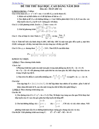 Thi thử Đại học www.toanpt.net
13
ĐỀ THI THỬ ĐẠI HỌC, CAO ĐẲNG NĂM 2010
Môn thi : TOÁN (ĐỀ 13)
I. PHẦN CHUNG: (7 điểm)
Câu 1:Cho haøm soá: y = x3
+ 3x2
+ mx + 1 coù ñoà (Cm); (m laø tham soá).
1. Khaûo saùt söï bieán thieân vaø veõ ñoà thò haøm soá khi m = 3.
2. Xaùc ñònh m ñeå (Cm) caét ñöôøng thaúng y = 1 taïi 3 ñieåm phaân bieät C(0, 1), D, E sao cho caùc
tieáp tuyeán cuûa (Cm) taïi D vaø E vuoâng goùc vôùi nhau.
Câu 2: 1. Giaûi phöông trình: 2cos3x + 3 sinx + cosx = 0
2. Giải hệ phương trình
2 2
2 2
91 2 (1)
91 2 (2)
x y y
y x x
    

   
Câu 3: Cho soá thöïc b  ln2. Tính J =


x
ln10
b 3 x
e dx
e 2
vaø tìm
b ln2
lim J.
Câu 4: Tính theå tích cuûa hình choùp S.ABC, bieát ñaùy ABC laø moät tam giaùc ñeàu caïnh a, maët beân
(SAB) vuoâng goùc vôùi ñaùy, hai maët beân coøn laïi cuøng taïo vôùi ñaùy goùc 90o
.
Câu 5: Ch x, y, z dương thoả
1 1 1
2009
x y z
   . Tìm GTLN của biểu thức
P =
1 1 1
2 2 2x y z x y z x y z
 
     
II.PHẦN TỰ CHỌN:
1.Phần 1: Theo chương trình chuẩn
Câu 6: 1a/
1.Phương trình hai cạnh của một tam giaùc trong mặt phẳng tọa ®é là :5x - 2y + 6 = 0;
4x + 7y – 21 = 0. viết phương trình cạnh thứ ba của tam giac đó, biết rằng trực taâm của no
trung với gốc tọa độ O.
2. Tìm treân Ox ñieåm A caùch ñeàu ñ.thaúng (d) :
2
2z
2
y
1
1x 


vaø mp(P) : 2x – y – 2z = 0.
Câu 6.2a/
Cho taäp hôïp X =  0,1,2,3,4,5,6,7 . Coù theå laäp ñöôïc bao nhieâu soá tự nhiªn goàm 5 chöõ soá
khaùc nhau ñoâi moät töø X, sao cho moät trong ba chöõ soá ñaàu tieân phaûi baèng 1.
2. Phần 2: Theo chương trình naâng cao.
Câu 6b. 1b/
1. Cho đường trßn (C): x2
+ y2
– 6x + 5 = 0. Tìm M thuộc trục tung sao cho qua M kẽ được hai
tiếp tuyến của (C) sao cho goùc giữa hai tiếp tuyến đó bằng 600
.
2. Cho hai ñöôøng thaúng: (d1) :








4z
ty
t2x
; (d2) :
3
0
x t
y t
z
 


 
. CM (d1) vaø (d2) cheùo nhau. Vieát
phöông trình maët caàu (S) coù ñöôøng kính laø ñoaïn vuoâng goùc chung cuûa (d1) vaø (d2).
Câu 6b.2b/ Giaûi phöông trình sau trong C: Z4
– Z3
+ 6Z2
– 8Z – 16 = 0
 